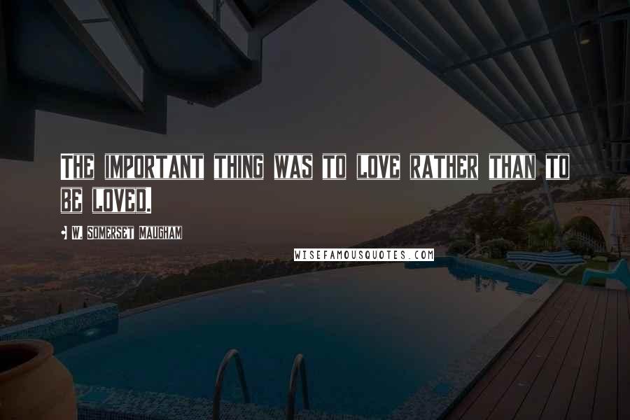 W. Somerset Maugham Quotes: The important thing was to love rather than to be loved.