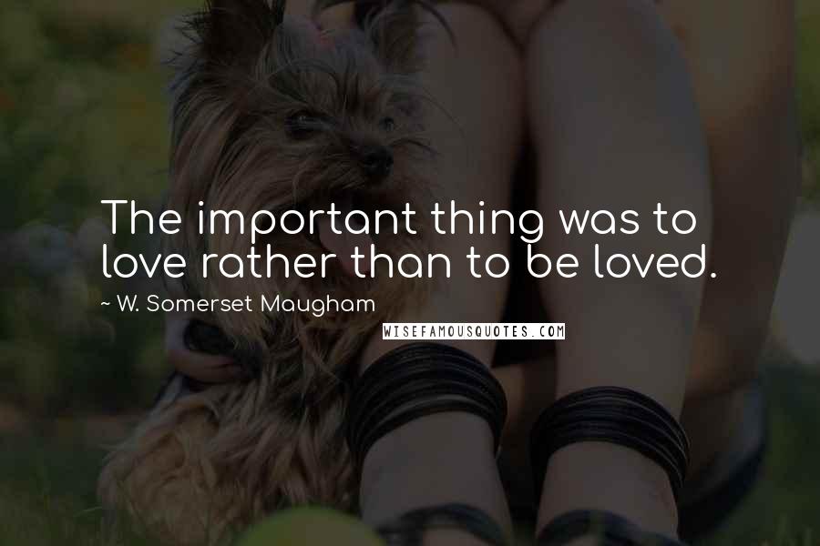 W. Somerset Maugham Quotes: The important thing was to love rather than to be loved.