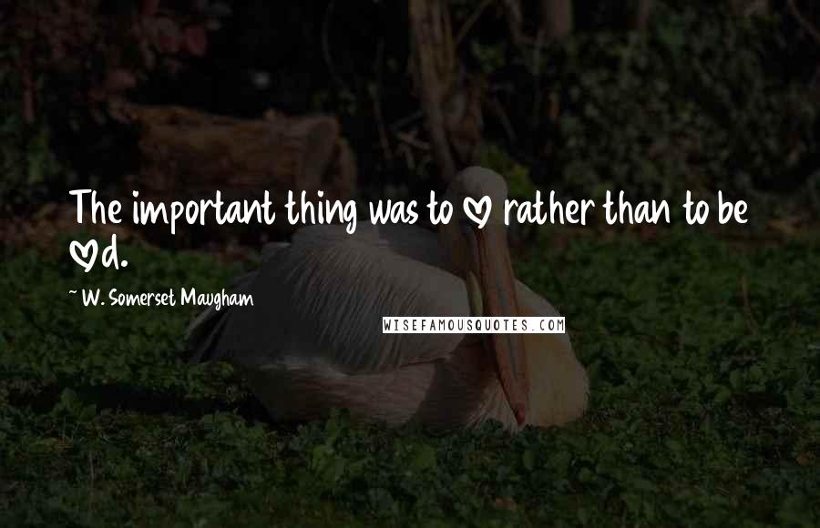 W. Somerset Maugham Quotes: The important thing was to love rather than to be loved.