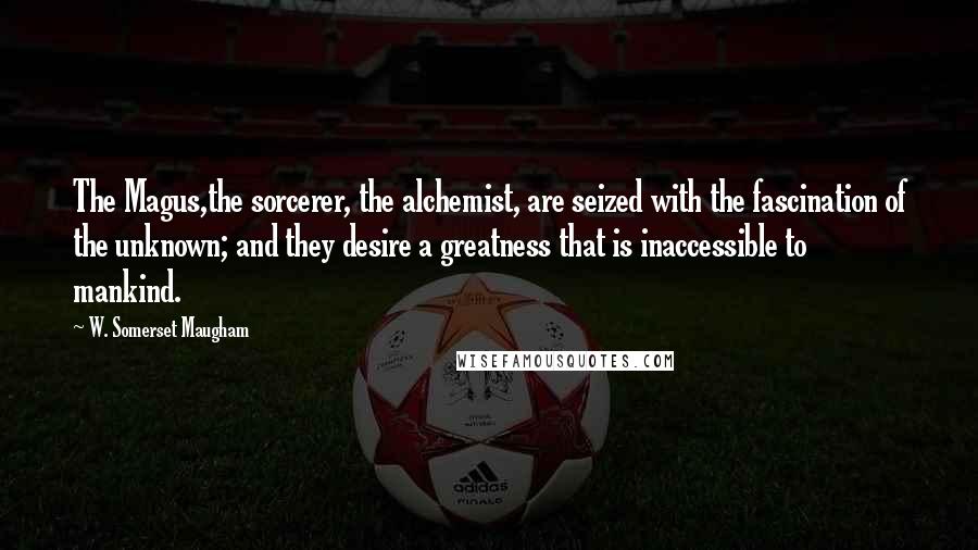 W. Somerset Maugham Quotes: The Magus,the sorcerer, the alchemist, are seized with the fascination of the unknown; and they desire a greatness that is inaccessible to mankind.