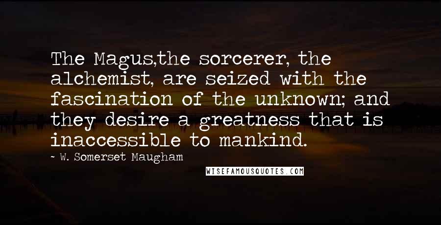 W. Somerset Maugham Quotes: The Magus,the sorcerer, the alchemist, are seized with the fascination of the unknown; and they desire a greatness that is inaccessible to mankind.