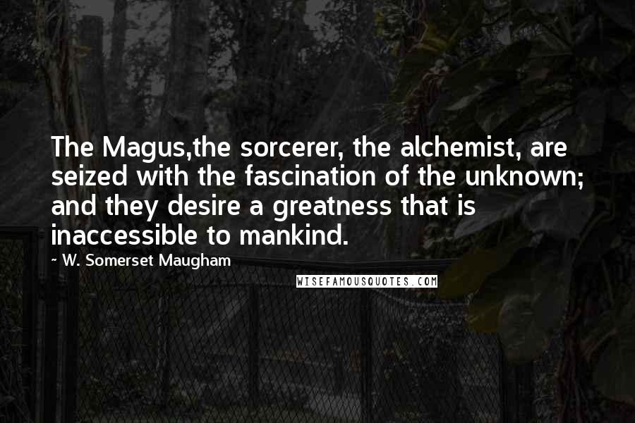 W. Somerset Maugham Quotes: The Magus,the sorcerer, the alchemist, are seized with the fascination of the unknown; and they desire a greatness that is inaccessible to mankind.