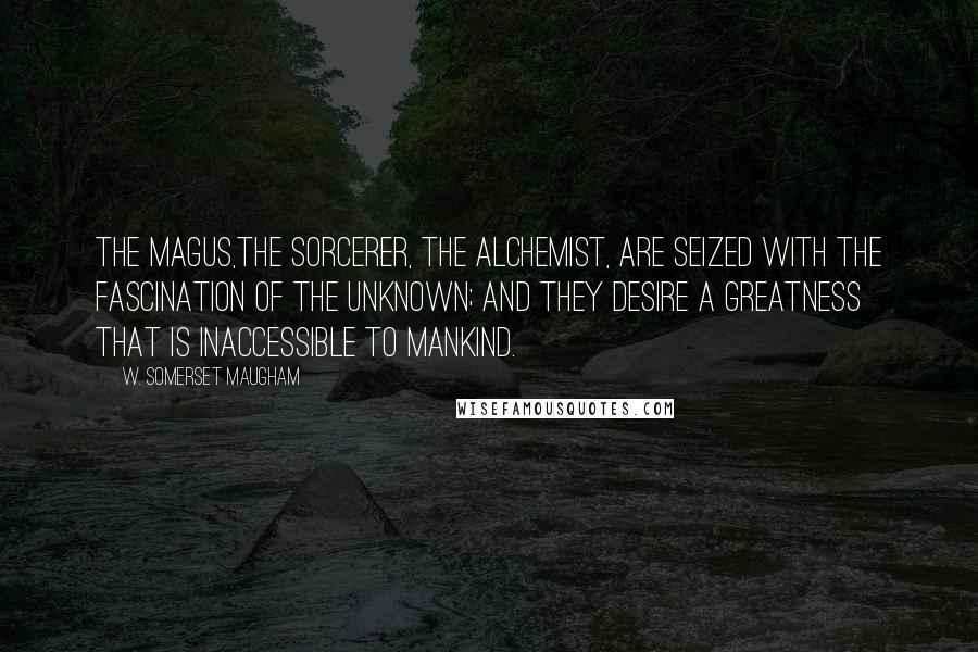W. Somerset Maugham Quotes: The Magus,the sorcerer, the alchemist, are seized with the fascination of the unknown; and they desire a greatness that is inaccessible to mankind.