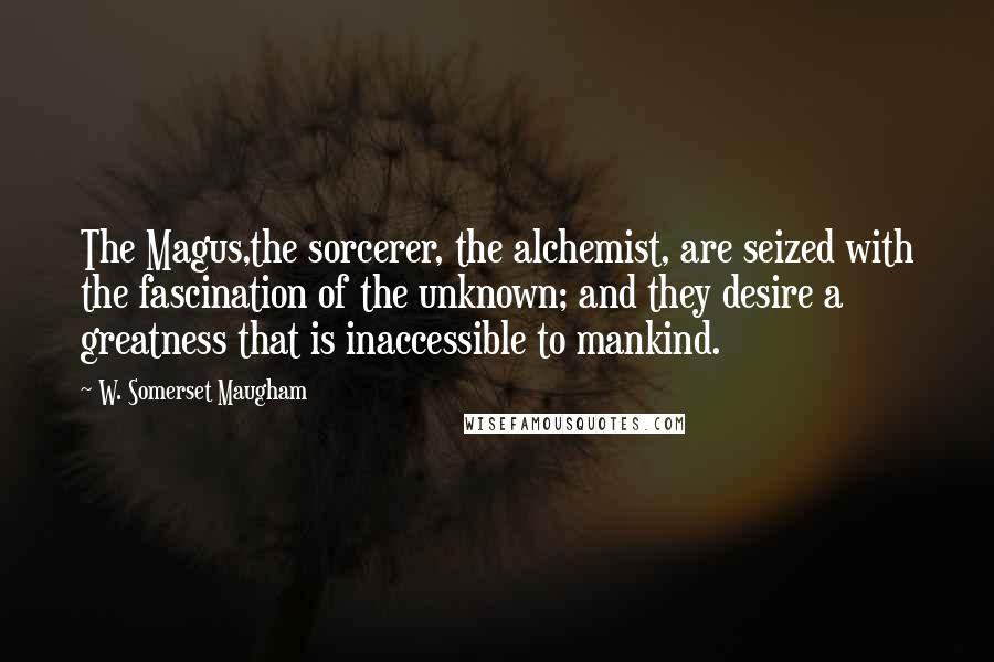 W. Somerset Maugham Quotes: The Magus,the sorcerer, the alchemist, are seized with the fascination of the unknown; and they desire a greatness that is inaccessible to mankind.