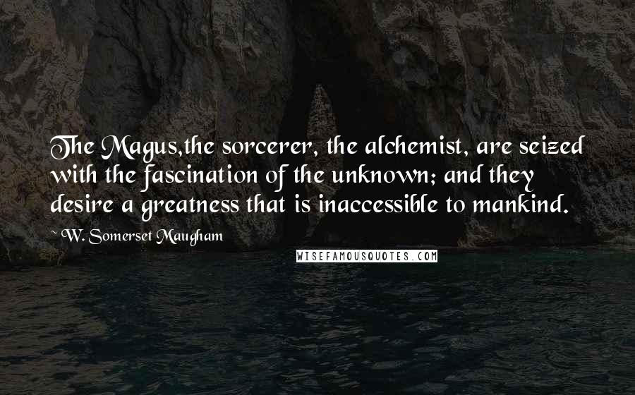 W. Somerset Maugham Quotes: The Magus,the sorcerer, the alchemist, are seized with the fascination of the unknown; and they desire a greatness that is inaccessible to mankind.