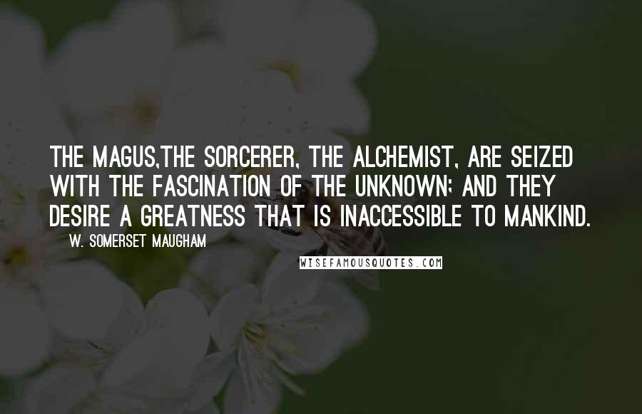 W. Somerset Maugham Quotes: The Magus,the sorcerer, the alchemist, are seized with the fascination of the unknown; and they desire a greatness that is inaccessible to mankind.