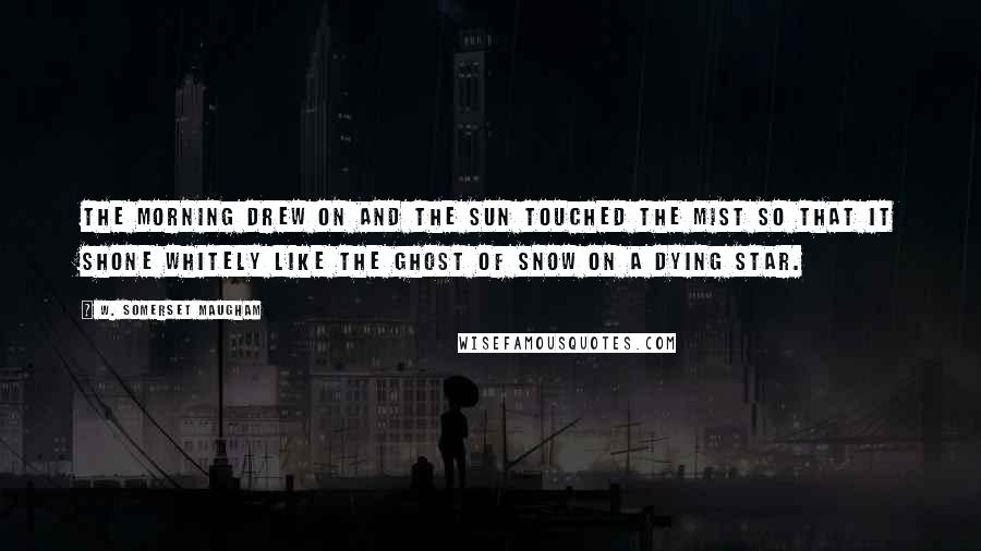 W. Somerset Maugham Quotes: The morning drew on and the sun touched the mist so that it shone whitely like the ghost of snow on a dying star.