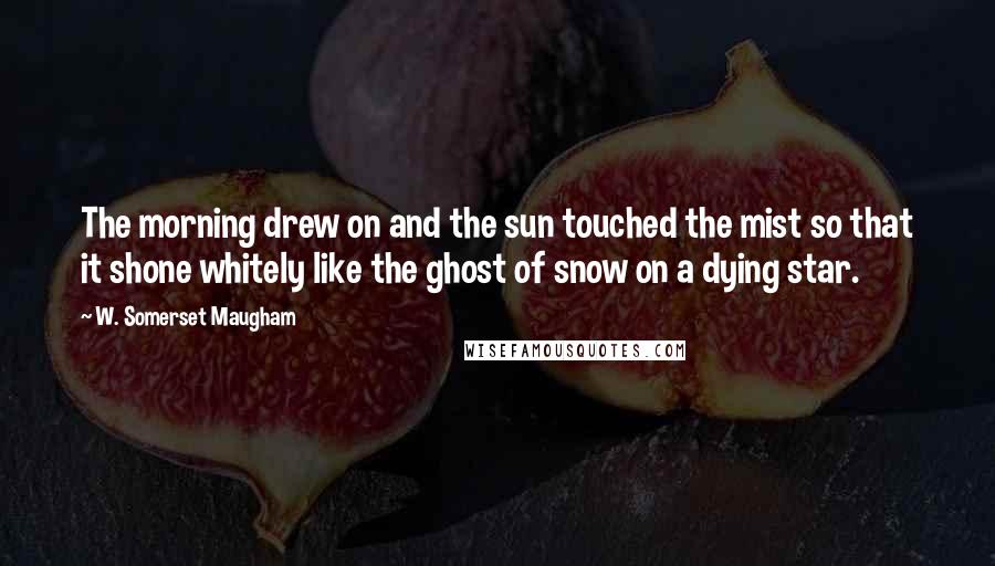 W. Somerset Maugham Quotes: The morning drew on and the sun touched the mist so that it shone whitely like the ghost of snow on a dying star.