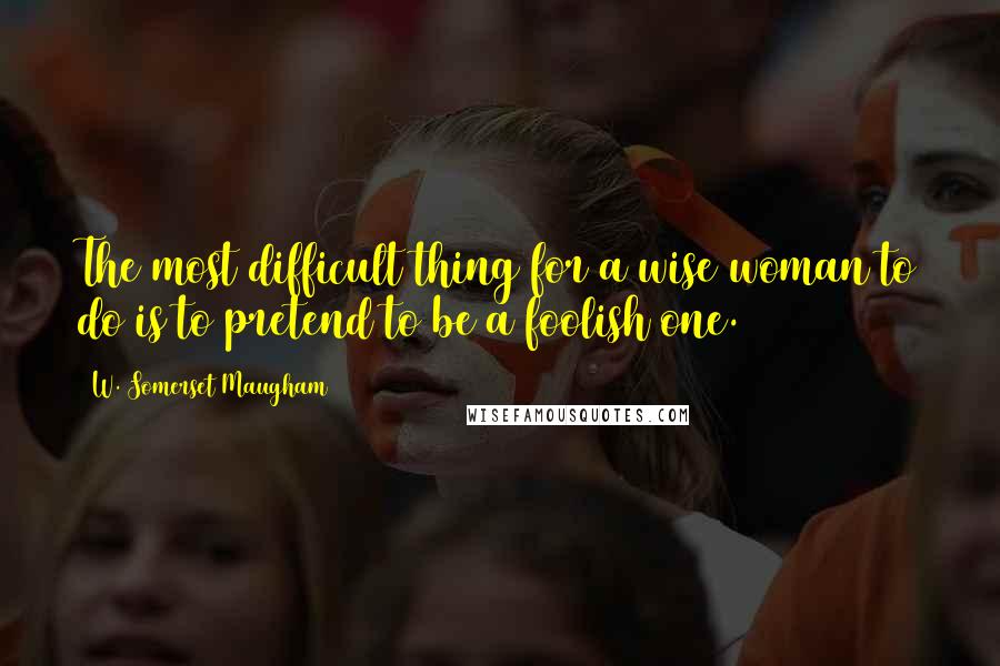 W. Somerset Maugham Quotes: The most difficult thing for a wise woman to do is to pretend to be a foolish one.