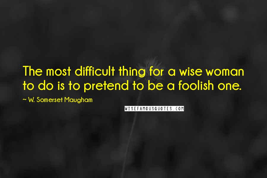 W. Somerset Maugham Quotes: The most difficult thing for a wise woman to do is to pretend to be a foolish one.