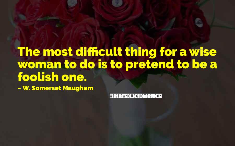 W. Somerset Maugham Quotes: The most difficult thing for a wise woman to do is to pretend to be a foolish one.