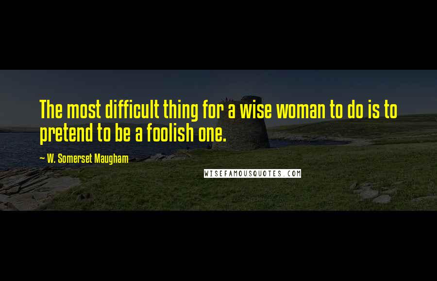 W. Somerset Maugham Quotes: The most difficult thing for a wise woman to do is to pretend to be a foolish one.