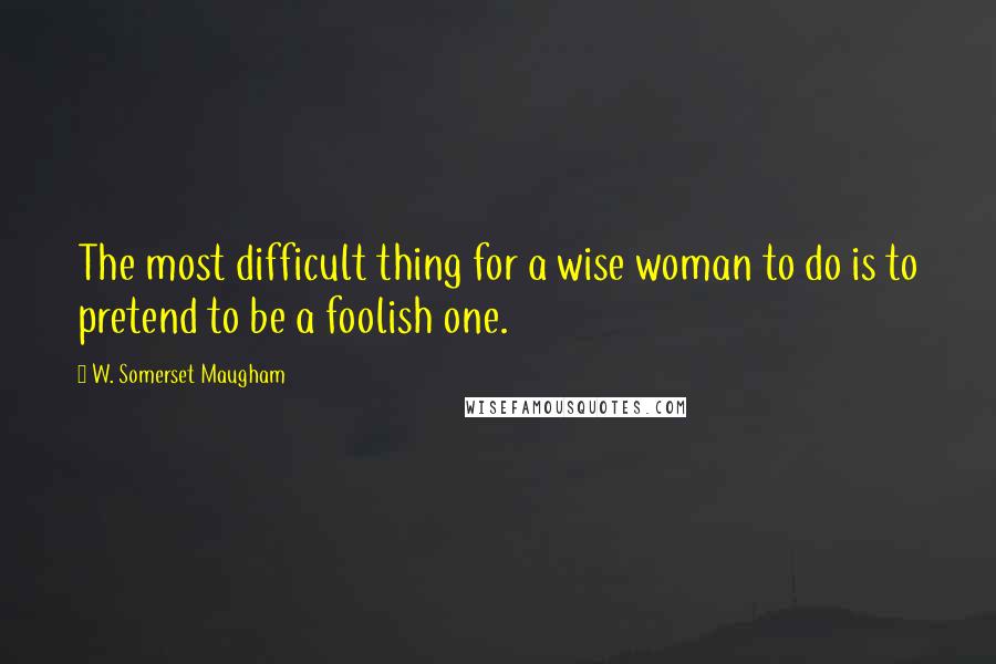 W. Somerset Maugham Quotes: The most difficult thing for a wise woman to do is to pretend to be a foolish one.