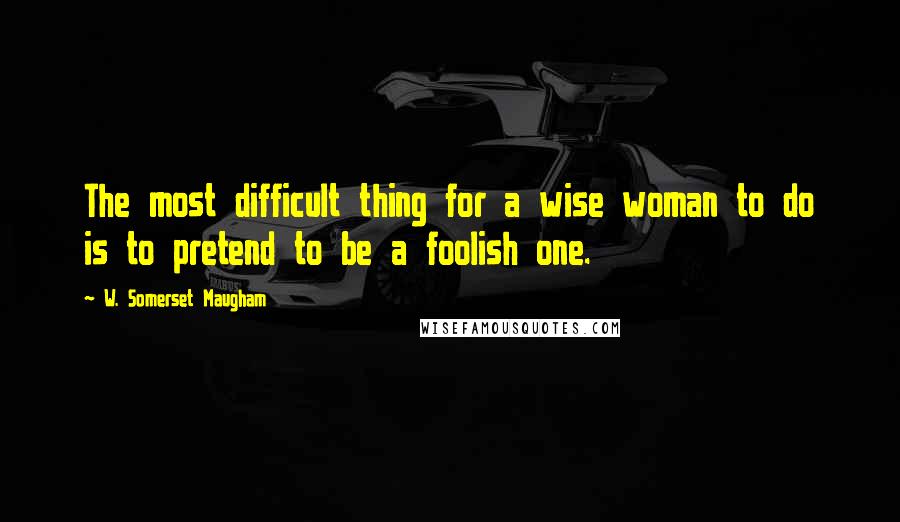 W. Somerset Maugham Quotes: The most difficult thing for a wise woman to do is to pretend to be a foolish one.