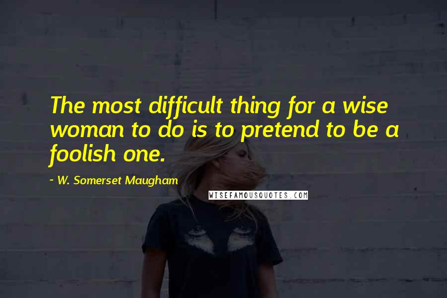 W. Somerset Maugham Quotes: The most difficult thing for a wise woman to do is to pretend to be a foolish one.