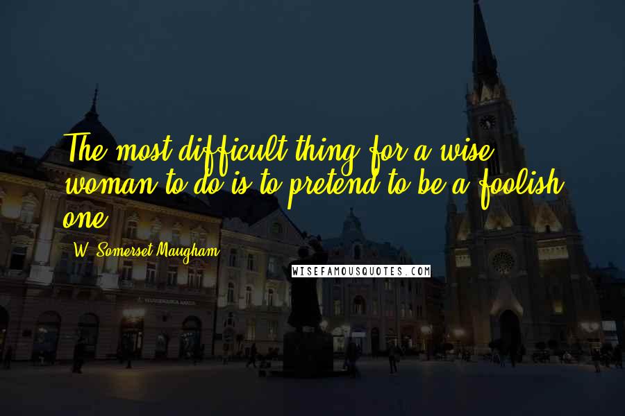 W. Somerset Maugham Quotes: The most difficult thing for a wise woman to do is to pretend to be a foolish one.