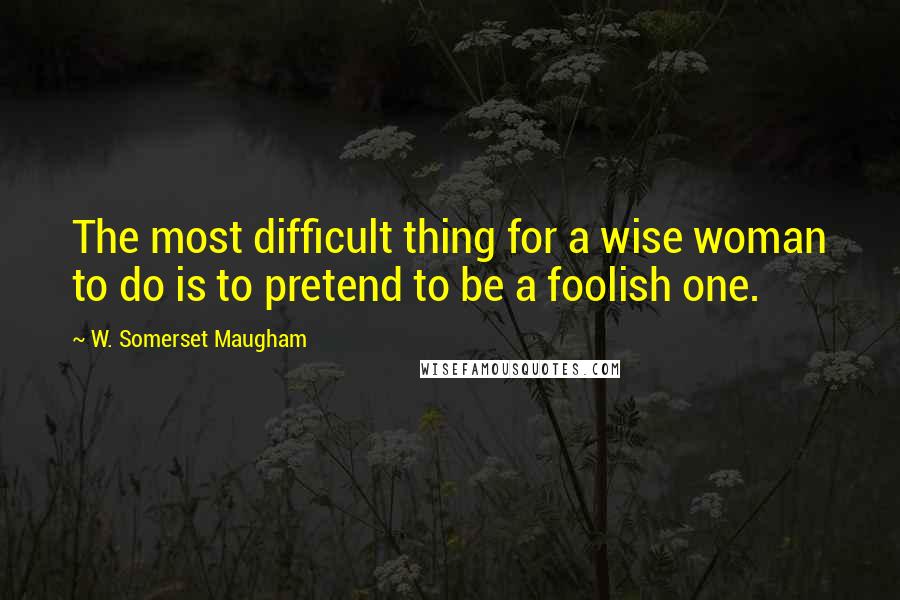 W. Somerset Maugham Quotes: The most difficult thing for a wise woman to do is to pretend to be a foolish one.