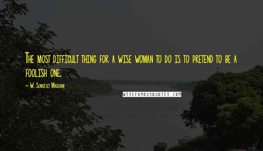 W. Somerset Maugham Quotes: The most difficult thing for a wise woman to do is to pretend to be a foolish one.