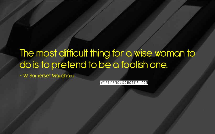 W. Somerset Maugham Quotes: The most difficult thing for a wise woman to do is to pretend to be a foolish one.