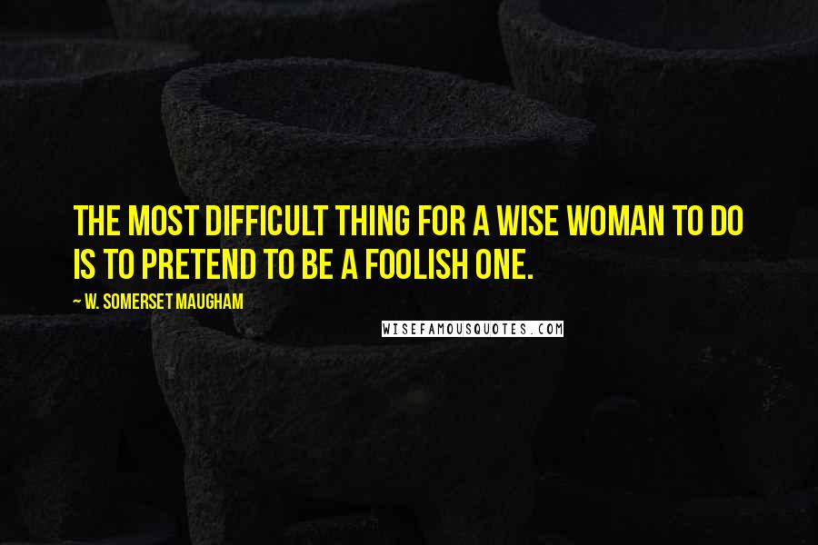 W. Somerset Maugham Quotes: The most difficult thing for a wise woman to do is to pretend to be a foolish one.