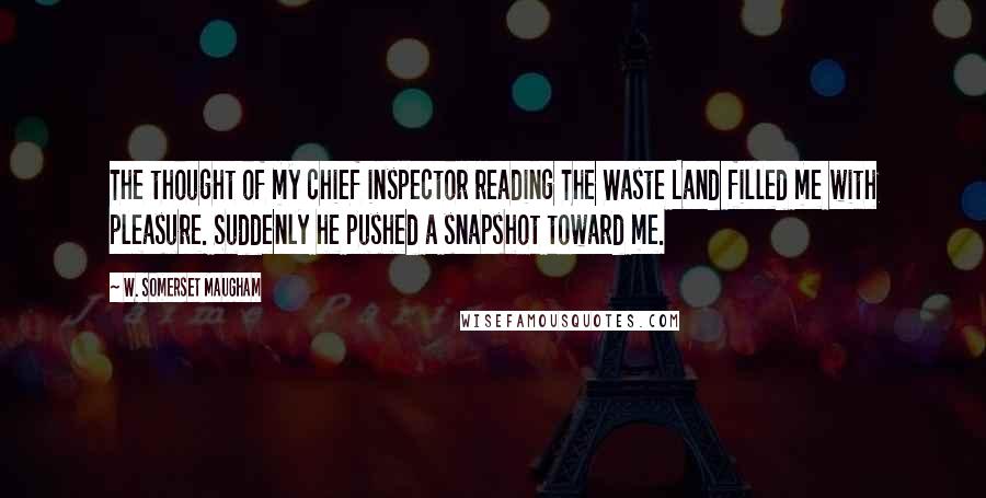 W. Somerset Maugham Quotes: The thought of my chief inspector reading The Waste Land filled me with pleasure. Suddenly he pushed a snapshot toward me.