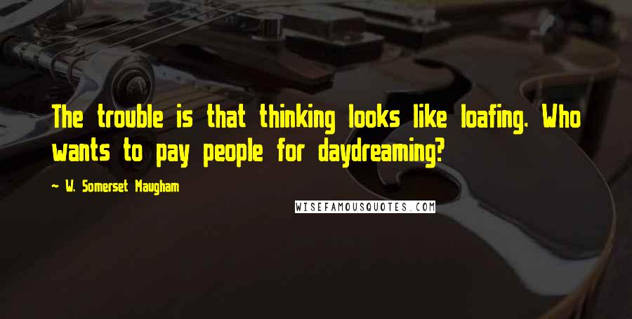 W. Somerset Maugham Quotes: The trouble is that thinking looks like loafing. Who wants to pay people for daydreaming?