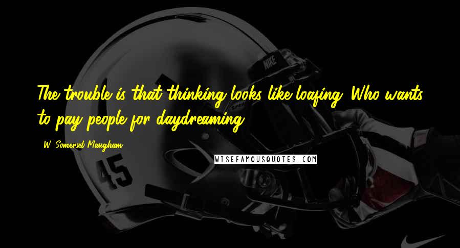 W. Somerset Maugham Quotes: The trouble is that thinking looks like loafing. Who wants to pay people for daydreaming?