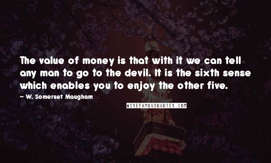 W. Somerset Maugham Quotes: The value of money is that with it we can tell any man to go to the devil. It is the sixth sense which enables you to enjoy the other five.