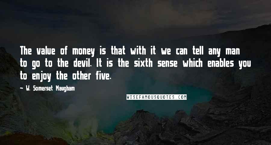 W. Somerset Maugham Quotes: The value of money is that with it we can tell any man to go to the devil. It is the sixth sense which enables you to enjoy the other five.