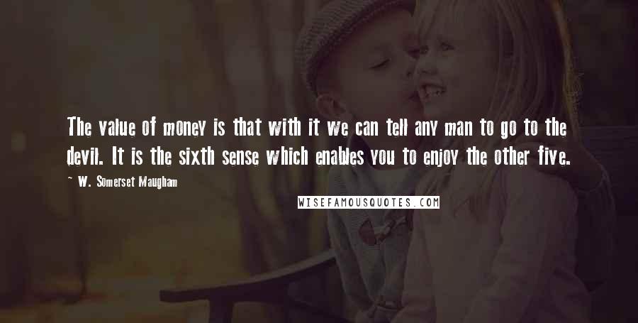 W. Somerset Maugham Quotes: The value of money is that with it we can tell any man to go to the devil. It is the sixth sense which enables you to enjoy the other five.