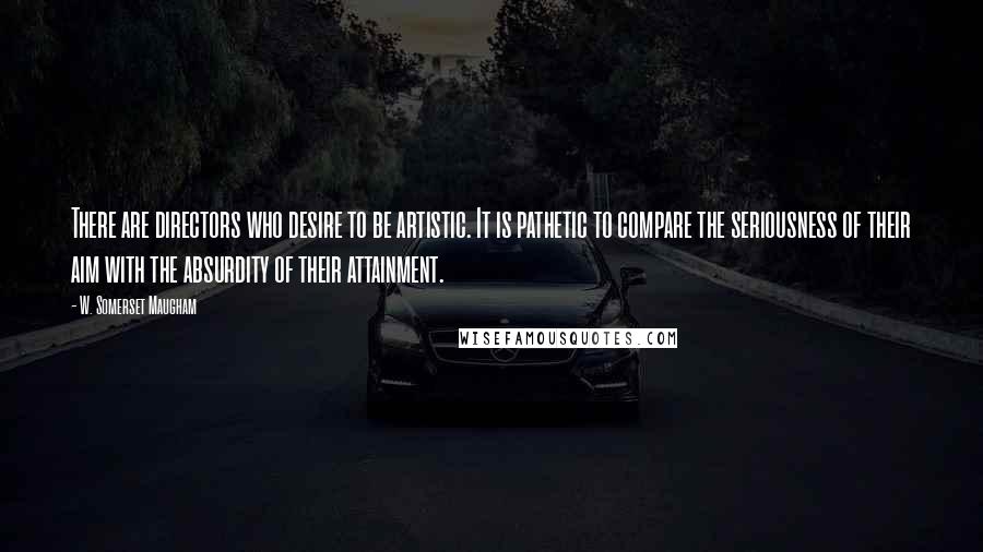 W. Somerset Maugham Quotes: There are directors who desire to be artistic. It is pathetic to compare the seriousness of their aim with the absurdity of their attainment.