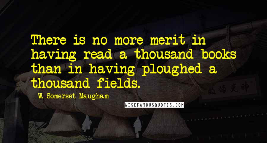 W. Somerset Maugham Quotes: There is no more merit in having read a thousand books than in having ploughed a thousand fields.