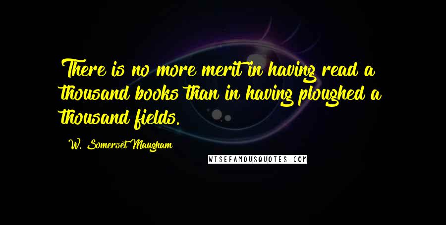 W. Somerset Maugham Quotes: There is no more merit in having read a thousand books than in having ploughed a thousand fields.