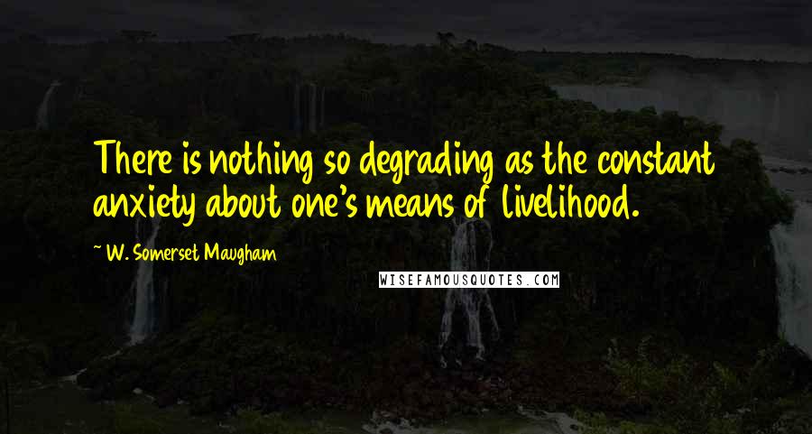 W. Somerset Maugham Quotes: There is nothing so degrading as the constant anxiety about one's means of livelihood.