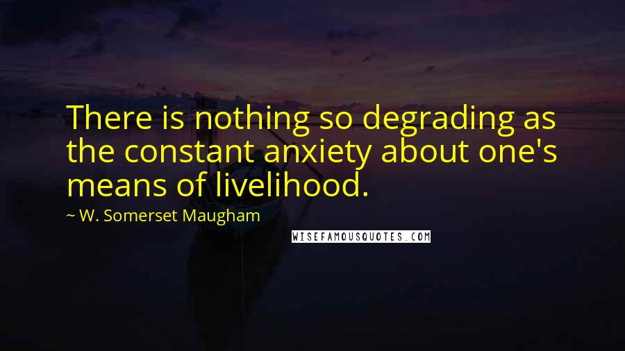 W. Somerset Maugham Quotes: There is nothing so degrading as the constant anxiety about one's means of livelihood.