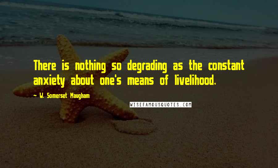 W. Somerset Maugham Quotes: There is nothing so degrading as the constant anxiety about one's means of livelihood.