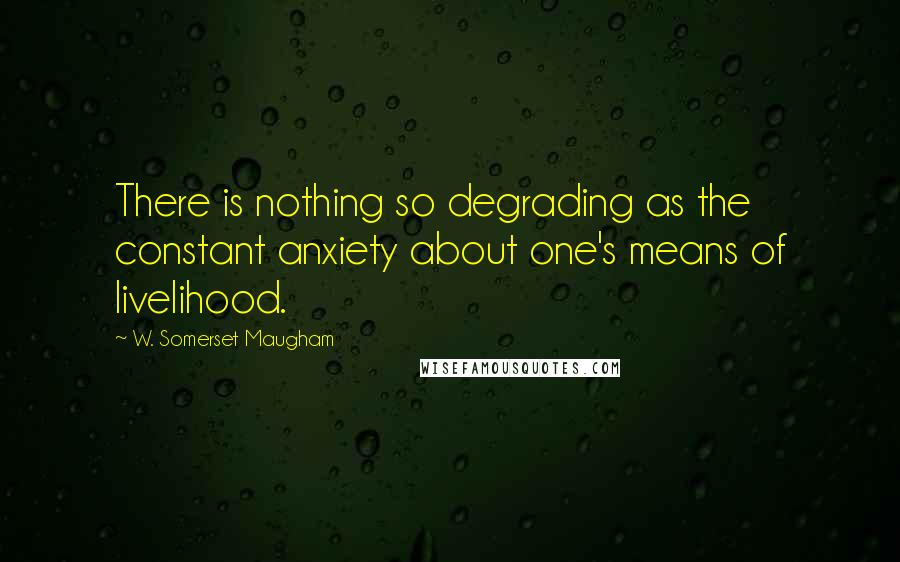 W. Somerset Maugham Quotes: There is nothing so degrading as the constant anxiety about one's means of livelihood.