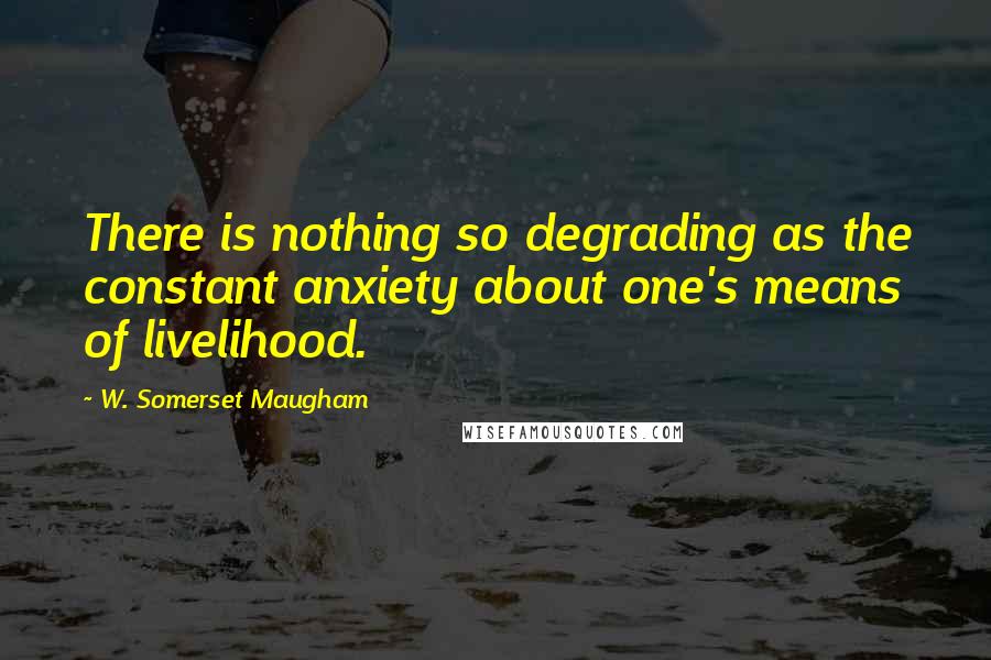 W. Somerset Maugham Quotes: There is nothing so degrading as the constant anxiety about one's means of livelihood.