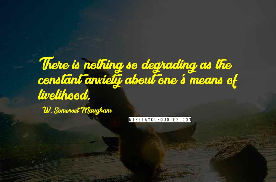 W. Somerset Maugham Quotes: There is nothing so degrading as the constant anxiety about one's means of livelihood.