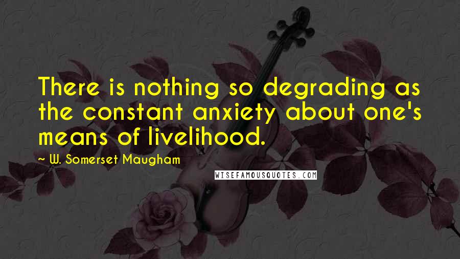 W. Somerset Maugham Quotes: There is nothing so degrading as the constant anxiety about one's means of livelihood.