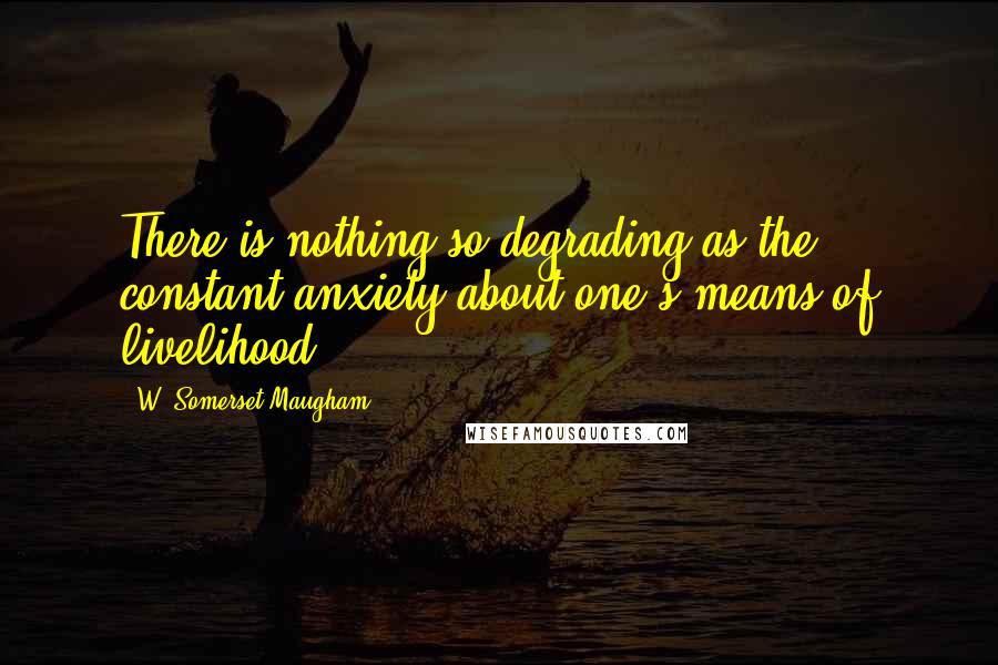 W. Somerset Maugham Quotes: There is nothing so degrading as the constant anxiety about one's means of livelihood.