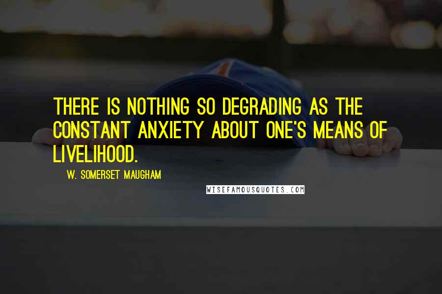 W. Somerset Maugham Quotes: There is nothing so degrading as the constant anxiety about one's means of livelihood.