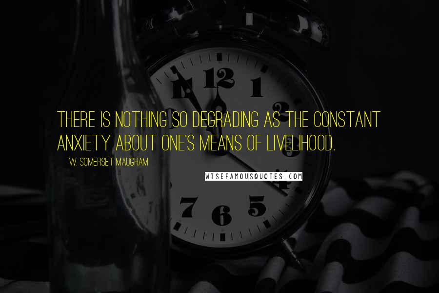 W. Somerset Maugham Quotes: There is nothing so degrading as the constant anxiety about one's means of livelihood.