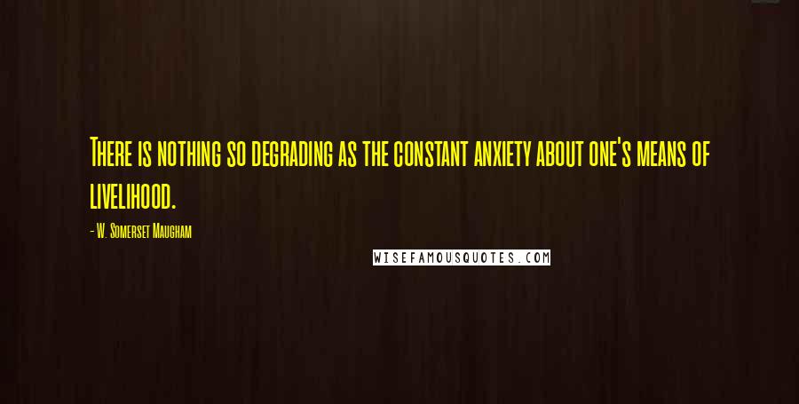 W. Somerset Maugham Quotes: There is nothing so degrading as the constant anxiety about one's means of livelihood.