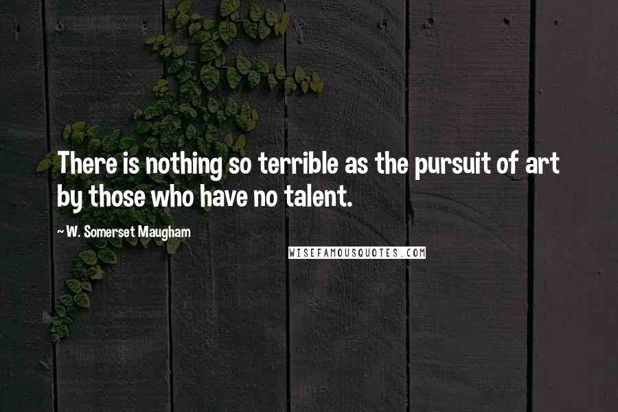 W. Somerset Maugham Quotes: There is nothing so terrible as the pursuit of art by those who have no talent.