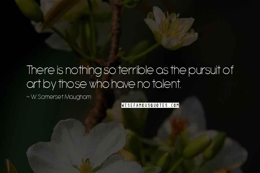 W. Somerset Maugham Quotes: There is nothing so terrible as the pursuit of art by those who have no talent.