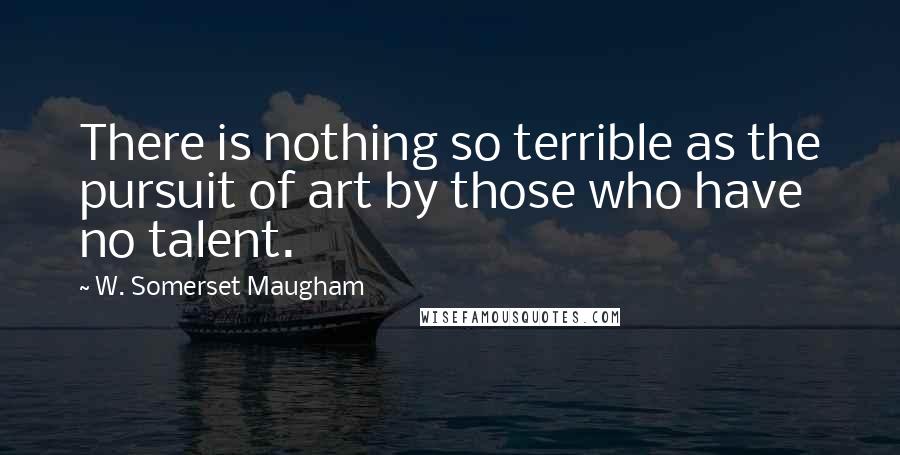 W. Somerset Maugham Quotes: There is nothing so terrible as the pursuit of art by those who have no talent.