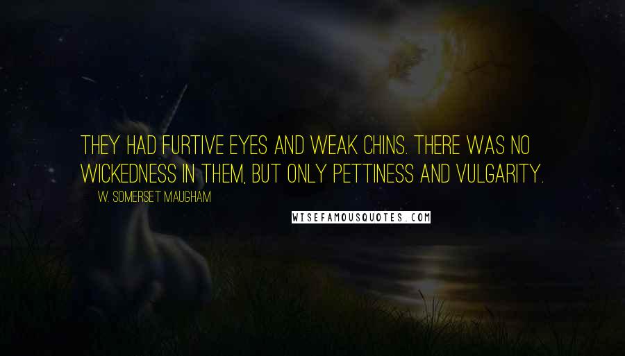 W. Somerset Maugham Quotes: They had furtive eyes and weak chins. There was no wickedness in them, but only pettiness and vulgarity.