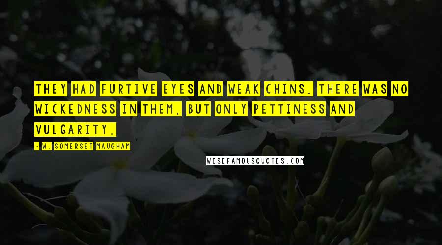 W. Somerset Maugham Quotes: They had furtive eyes and weak chins. There was no wickedness in them, but only pettiness and vulgarity.