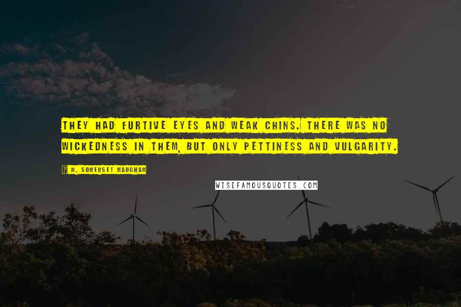 W. Somerset Maugham Quotes: They had furtive eyes and weak chins. There was no wickedness in them, but only pettiness and vulgarity.